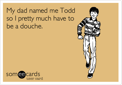 My dad named me Todd
so I pretty much have to
be a douche.