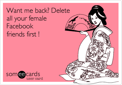 Want me back? Delete
all your female
Facebook
friends first !