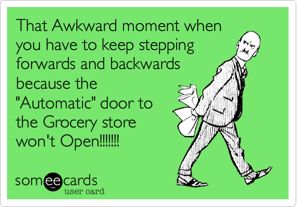 That Awkward moment when
you have to keep stepping
forwards and backwards
because the
"Automatic" door to
the Grocery store
won't Open!!!!!!!