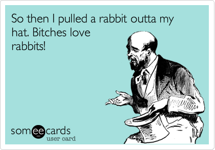 So then I pulled a rabbit outta my hat. Bitches love
rabbits!