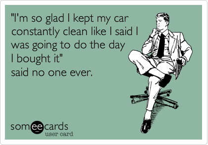 "I'm so glad I kept my car
constantly clean like I said I
was going to do the day
I bought it" 
said no one ever.


