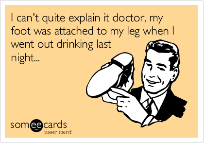 I can't quite explain it doctor, my foot was attached to my leg when I 
went out drinking last 
night...
