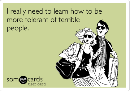 I really need to learn how to be more tolerant of terrible
people.