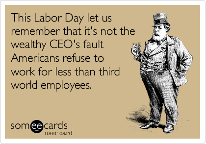 This Labor Day let us
remember that it's not the
wealthy CEO's fault
Americans refuse to
work for less than third
world employees. 