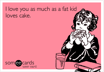 I love you as much as a fat kid
loves cake.