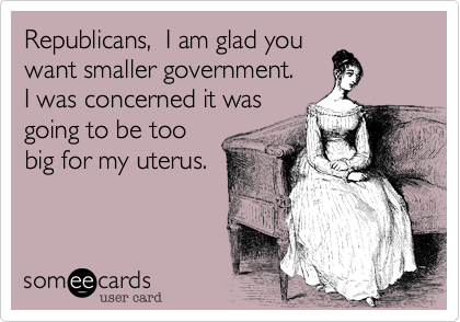 Republicans,  I am glad you
want smaller government. 
I was concerned it was
going to be too
big for my uterus. 