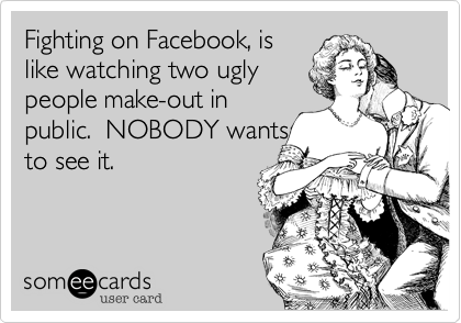 Fighting on Facebook, is
like watching two ugly
people make-out in
public.  NOBODY wants
to see it.