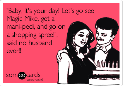 "Baby, it's your day! Let's go see Magic Mike, get a
mani-pedi, and go on
a shopping spree!",
said no husband
ever!!