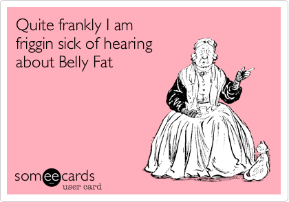 Quite frankly I am 
friggin sick of hearing
about Belly Fat