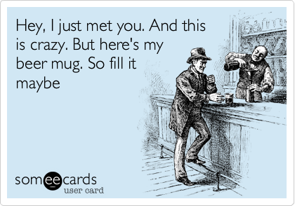 Hey, I just met you. And this 
is crazy. But here's my
beer mug. So fill it
maybe