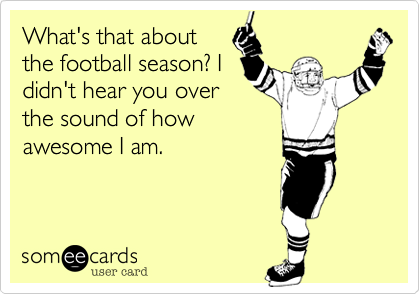 What's that about
the football season? I
didn't hear you over
the sound of how
awesome I am. 