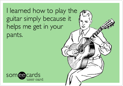 I learned how to play the
guitar simply because it
helps me get in your
pants.