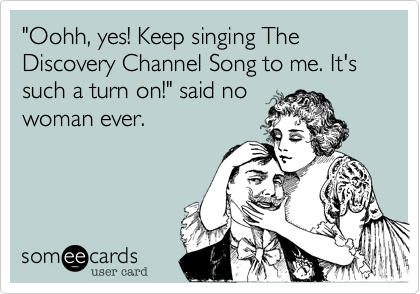 "Oohh, yes! Keep singing The Discovery Channel Song to me. It's such a turn on!" said no
woman ever.