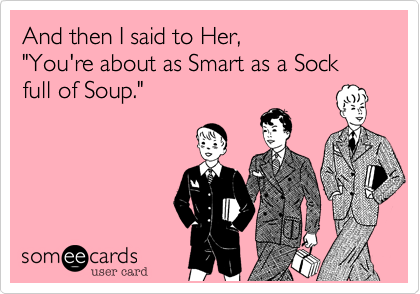 And then I said to Her, 
"You're about as Smart as a Sock full of Soup."