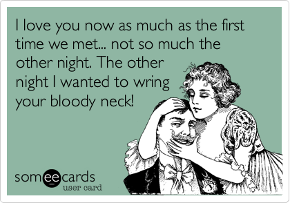 I love you now as much as the first time we met... not so much the other night. The other
night I wanted to wring
your bloody neck!