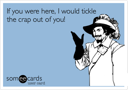 If you were here, I would tickle
the crap out of you!