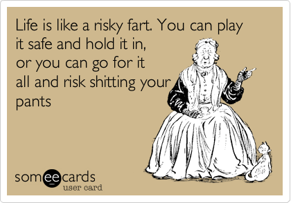 Life is like a risky fart. You can play it safe and hold it in,
or you can go for it
all and risk shitting your
pants