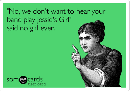 "No, we don't want to hear your band play Jessie's Girl"
said no girl ever. 