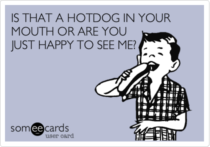 IS THAT A HOTDOG IN YOUR MOUTH OR ARE YOU
JUST HAPPY TO SEE ME?