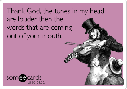 Thank God, the tunes in my head are louder then the
words that are coming
out of your mouth.