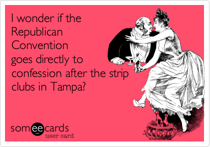 I wonder if the
Republican
Convention
goes directly to
confession after the strip
clubs in Tampa?