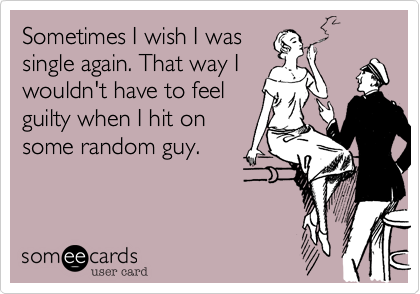 Sometimes I wish I was
single again. That way I
wouldn't have to feel
guilty when I hit on
some random guy.