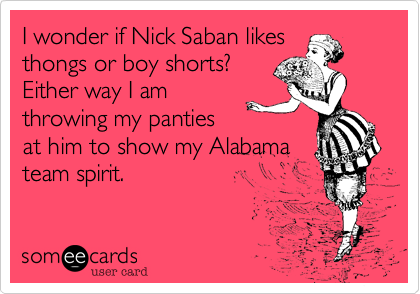 I wonder if Nick Saban likes
thongs or boy shorts? 
Either way I am
throwing my panties
at him to show my Alabama
team spirit.