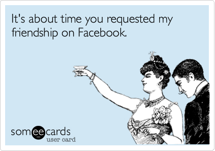It's about time you requested my friendship on Facebook.