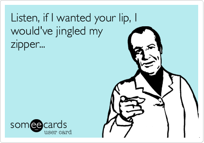 Listen, if I wanted your lip, I would've jingled my
zipper...