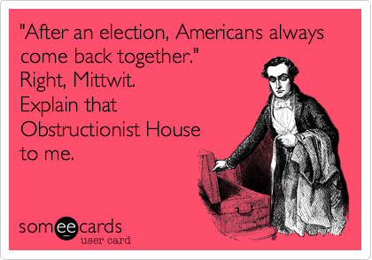 "After an election, Americans always come back together."
Right, Mittwit. 
Explain that 
Obstructionist House
to me.
 