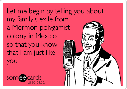 Let me begin by telling you about my family's exile from 
a Mormon polygamist
colony in Mexico
so that you know
that I am just like
you.