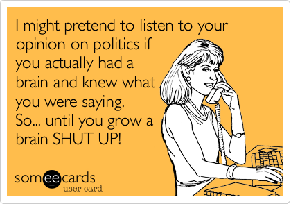 I might pretend to listen to your opinion on politics if
you actually had a
brain and knew what
you were saying.
So... until you grow a
brain SHUT UP! 