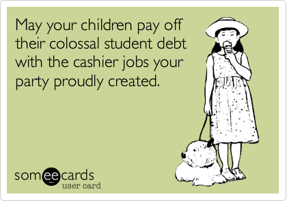 May your children pay off
their colossal student debt
with the cashier jobs your
party proudly created.