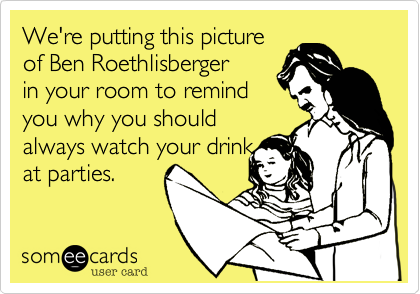 We're putting this picture
of Ben Roethlisberger
in your room to remind
you why you should
always watch your drink
at parties.