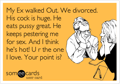 My Ex walked Out. We divorced.
His cock is huge. He
eats pussy great. He
keeps pestering me
for sex. And I think
he's hot! U r the one
I love. Your point is? 