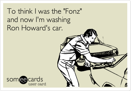 To think I was the "Fonz"
and now I'm washing
Ron Howard's car.
