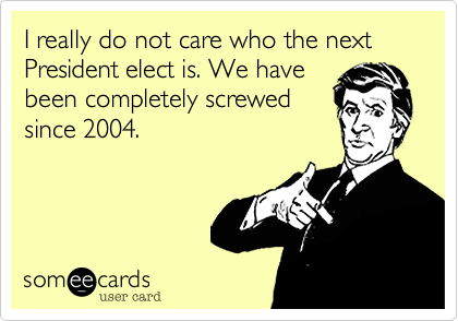 I really do not care who the next President elect is. We have
been completely screwed
since 2004.