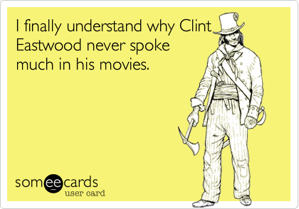 I finally understand why Clint
Eastwood never spoke
much in his movies.
