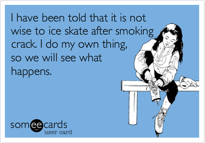 I have been told that it is not
wise to ice skate after smoking crack. I do my own thing, 
so we will see what
happens.