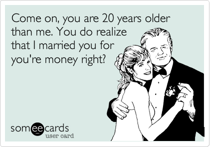 Come on, you are 20 years older than me. You do realize
that I married you for
you're money right?