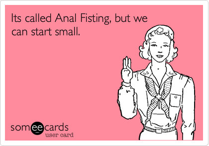 Its called Anal Fisting, but we
can start small.