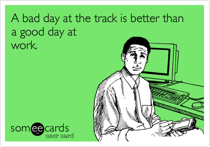 A bad day at the track is better than a good day at
work.
