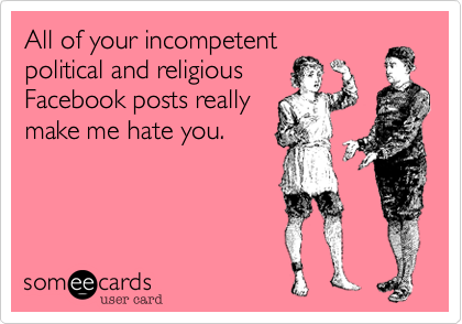 All of your incompetent
political and religious
Facebook posts really
make me hate you. 