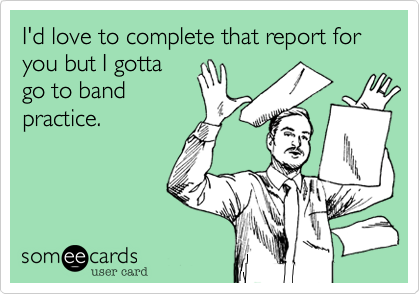 I'd love to complete that report for you but I gotta
go to band
practice.