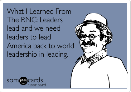 What I Learned From
The RNC: Leaders
lead and we need
leaders to lead
America back to world
leadership in leading.
