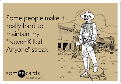 
Some people make it
really hard to 
maintain my
"Never Killed 
Anyone" streak.