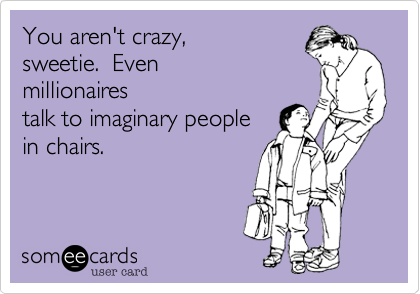 You aren't crazy,
sweetie.  Even
millionaires
talk to imaginary people 
in chairs. 
