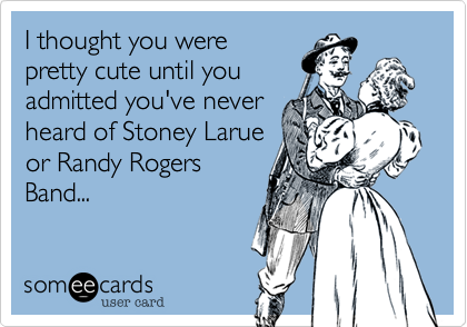 I thought you were
pretty cute until you
admitted you've never
heard of Stoney Larue
or Randy Rogers
Band...