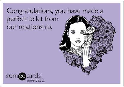 Congratulations, you have made a perfect toilet from
our relationship.