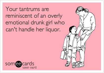 Your tantrums are
reminiscent of an overly
emotional drunk girl who
can't handle her liquor.  